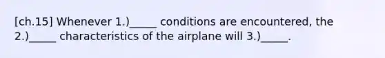 [ch.15] Whenever 1.)_____ conditions are encountered, the 2.)_____ characteristics of the airplane will 3.)_____.