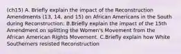 (ch15) A. Briefly explain the impact of the Reconstruction Amendments (13, 14, and 15) on African Americans in the South during Reconstruction: B.Briefly explain the impact of the 15th Amendment on splitting the Women's Movement from the African American Rights Movement. C.Briefly explain how White Southerners resisted Reconstruction