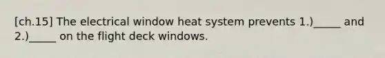 [ch.15] The electrical window heat system prevents 1.)_____ and 2.)_____ on the flight deck windows.