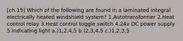[ch.15] Which of the following are found in a laminated integral electrically heated windshield system? 1.Autotransformer 2.Heat control relay 3.Heat control toggle switch 4.24v DC power supply 5.Indicating light a.)1,2,4,5 b.)2,3,4,5 c.)1,2,3,5