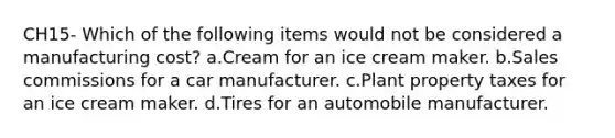 CH15- Which of the following items would not be considered a manufacturing cost? a.Cream for an ice cream maker. b.Sales commissions for a car manufacturer. c.Plant property taxes for an ice cream maker. d.Tires for an automobile manufacturer.