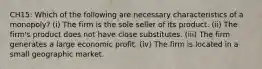 CH15: Which of the following are necessary characteristics of a monopoly? (i) The firm is the sole seller of its product. (ii) The firm's product does not have close substitutes. (iii) The firm generates a large economic profit. (iv) The firm is located in a small geographic market.