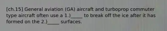 [ch.15] General aviation (GA) aircraft and turboprop commuter type aircraft often use a 1.)_____ to break off the ice after it has formed on the 2.)_____ surfaces.