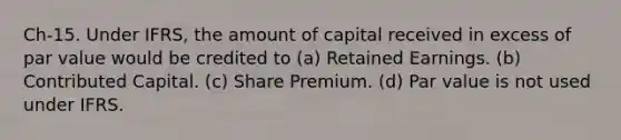 Ch-15. Under IFRS, the amount of capital received in excess of par value would be credited to (a) Retained Earnings. (b) Contributed Capital. (c) Share Premium. (d) Par value is not used under IFRS.