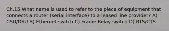 Ch.15 What name is used to refer to the piece of equipment that connects a router (serial interface) to a leased line provider? A) CSU/DSU B) Ethernet switch C) Frame Relay switch D) RTS/CTS