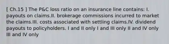 [ Ch.15 ] The P&C loss ratio on an insurance line contains: I. payouts on claims.II. brokerage commissions incurred to market the claims.III. costs associated with settling claims.IV. dividend payouts to policyholders. I and II only I and III only II and IV only III and IV only