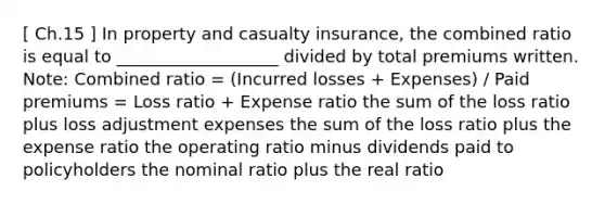 [ Ch.15 ] In property and casualty insurance, the combined ratio is equal to ___________________ divided by total premiums written. Note: Combined ratio = (Incurred losses + Expenses) / Paid premiums = Loss ratio + Expense ratio the sum of the loss ratio plus loss adjustment expenses the sum of the loss ratio plus the expense ratio the operating ratio minus dividends paid to policyholders the nominal ratio plus the real ratio