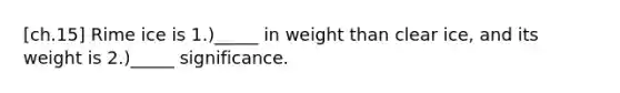 [ch.15] Rime ice is 1.)_____ in weight than clear ice, and its weight is 2.)_____ significance.