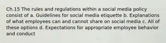 Ch.15 The rules and regulations within a social media policy consist of a. Guidelines for social media etiquette b. Explanations of what employees can and cannot share on social media c. All of these options d. Expectations for appropriate employee behavior and conduct