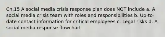 Ch.15 A social media crisis response plan does NOT include a. A social media crisis team with roles and responsibilities b. Up-to-date contact information for critical employees c. Legal risks d. A social media response flowchart