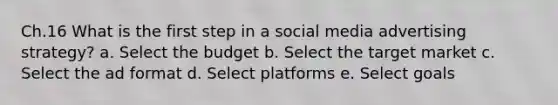 Ch.16 What is the first step in a social media advertising strategy? a. Select the budget b. Select the target market c. Select the ad format d. Select platforms e. Select goals