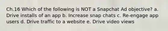 Ch.16 Which of the following is NOT a Snapchat Ad objective? a. Drive installs of an app b. Increase snap chats c. Re-engage app users d. Drive traffic to a website e. Drive video views