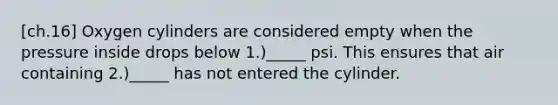 [ch.16] Oxygen cylinders are considered empty when the pressure inside drops below 1.)_____ psi. This ensures that air containing 2.)_____ has not entered the cylinder.