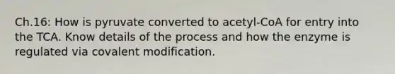 Ch.16: How is pyruvate converted to acetyl-CoA for entry into the TCA. Know details of the process and how the enzyme is regulated via covalent modification.