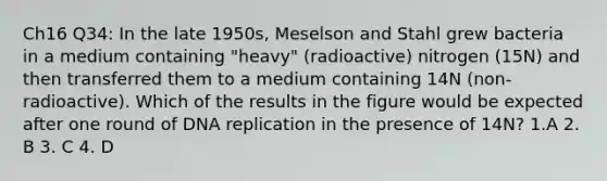 Ch16 Q34: In the late 1950s, Meselson and Stahl grew bacteria in a medium containing "heavy" (radioactive) nitrogen (15N) and then transferred them to a medium containing 14N (non-radioactive). Which of the results in the figure would be expected after one round of DNA replication in the presence of 14N? 1.A 2. B 3. C 4. D