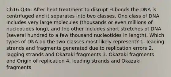 Ch16 Q36: After heat treatment to disrupt H-bonds the DNA is centrifuged and it separates into two classes. One class of DNA includes very large molecules (thousands or even millions of nucleotides long), and the other includes short stretches of DNA (several hundred to a few thousand nucleotides in length). Which types of DNA do the two classes most likely represent? 1. leading strands and fragments generated due to replication errors 2. lagging strands and Okazaki fragments 3. Okazaki fragments and Origin of replication 4. leading strands and Okazaki fragments