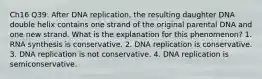 Ch16 Q39: After DNA replication, the resulting daughter DNA double helix contains one strand of the original parental DNA and one new strand. What is the explanation for this phenomenon? 1. RNA synthesis is conservative. 2. DNA replication is conservative. 3. DNA replication is not conservative. 4. DNA replication is semiconservative.