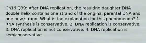 Ch16 Q39: After DNA replication, the resulting daughter DNA double helix contains one strand of the original parental DNA and one new strand. What is the explanation for this phenomenon? 1. RNA synthesis is conservative. 2. DNA replication is conservative. 3. DNA replication is not conservative. 4. DNA replication is semiconservative.