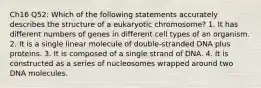 Ch16 Q52: Which of the following statements accurately describes the structure of a eukaryotic chromosome? 1. It has different numbers of genes in different cell types of an organism. 2. It is a single linear molecule of double-stranded DNA plus proteins. 3. It is composed of a single strand of DNA. 4. It is constructed as a series of nucleosomes wrapped around two DNA molecules.