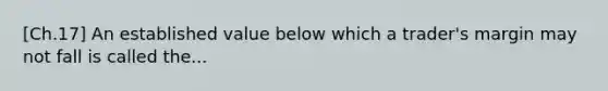 [Ch.17] An established value below which a trader's margin may not fall is called the...