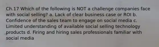 Ch.17 Which of the following is NOT a challenge companies face with social selling? a. Lack of clear business case or ROI b. Confidence of the sales team to engage on social media c. Limited understanding of available social selling technology products d. Firing and hiring sales professionals familiar with social media