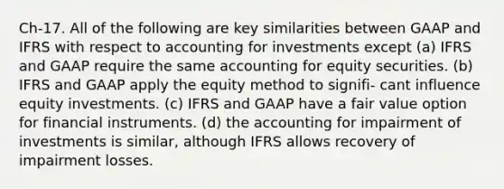 Ch-17. All of the following are key similarities between GAAP and IFRS with respect to accounting for investments except (a) IFRS and GAAP require the same accounting for equity securities. (b) IFRS and GAAP apply the equity method to signifi- cant influence equity investments. (c) IFRS and GAAP have a fair value option for financial instruments. (d) the accounting for impairment of investments is similar, although IFRS allows recovery of impairment losses.