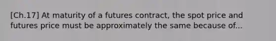 [Ch.17] At maturity of a futures contract, the spot price and futures price must be approximately the same because of...