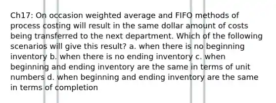 Ch17: On occasion <a href='https://www.questionai.com/knowledge/koL1NUNNcJ-weighted-average' class='anchor-knowledge'>weighted average</a> and FIFO methods of process costing will result in the same dollar amount of costs being transferred to the next department. Which of the following scenarios will give this result? a. when there is no beginning inventory b. when there is no ending inventory c. when beginning and ending inventory are the same in terms of unit numbers d. when beginning and ending inventory are the same in terms of completion