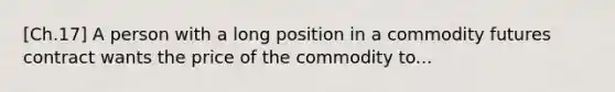 [Ch.17] A person with a long position in a commodity futures contract wants the price of the commodity to...