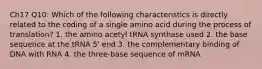 Ch17 Q10: Which of the following characteristics is directly related to the coding of a single amino acid during the process of translation? 1. the amino acetyl tRNA synthase used 2. the base sequence at the tRNA 5' end 3. the complementary binding of DNA with RNA 4. the three-base sequence of mRNA