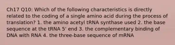 Ch17 Q10: Which of the following characteristics is directly related to the coding of a single amino acid during the process of translation? 1. the amino acetyl tRNA synthase used 2. the base sequence at the tRNA 5' end 3. the complementary binding of DNA with RNA 4. the three-base sequence of mRNA