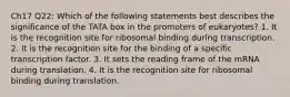 Ch17 Q22: Which of the following statements best describes the significance of the TATA box in the promoters of eukaryotes? 1. It is the recognition site for ribosomal binding during transcription. 2. It is the recognition site for the binding of a specific transcription factor. 3. It sets the reading frame of the mRNA during translation. 4. It is the recognition site for ribosomal binding during translation.