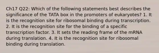 Ch17 Q22: Which of the following statements best describes the significance of the TATA box in the promoters of eukaryotes? 1. It is the recognition site for ribosomal binding during transcription. 2. It is the recognition site for the binding of a specific transcription factor. 3. It sets the reading frame of the mRNA during translation. 4. It is the recognition site for ribosomal binding during translation.