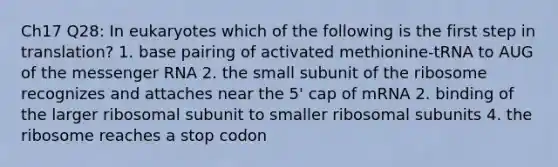 Ch17 Q28: In eukaryotes which of the following is the first step in translation? 1. base pairing of activated methionine-tRNA to AUG of the messenger RNA 2. the small subunit of the ribosome recognizes and attaches near the 5' cap of mRNA 2. binding of the larger ribosomal subunit to smaller ribosomal subunits 4. the ribosome reaches a stop codon