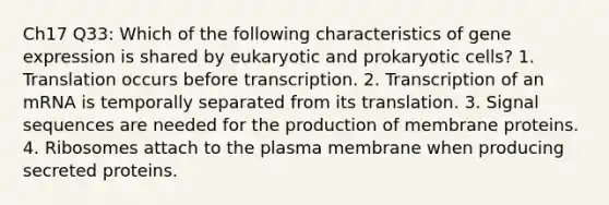 Ch17 Q33: Which of the following characteristics of gene expression is shared by eukaryotic and prokaryotic cells? 1. Translation occurs before transcription. 2. Transcription of an mRNA is temporally separated from its translation. 3. Signal sequences are needed for the production of membrane proteins. 4. Ribosomes attach to the plasma membrane when producing secreted proteins.