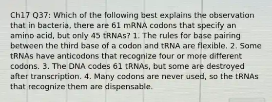 Ch17 Q37: Which of the following best explains the observation that in bacteria, there are 61 mRNA codons that specify an amino acid, but only 45 tRNAs? 1. The rules for base pairing between the third base of a codon and tRNA are flexible. 2. Some tRNAs have anticodons that recognize four or more different codons. 3. The DNA codes 61 tRNAs, but some are destroyed after transcription. 4. Many codons are never used, so the tRNAs that recognize them are dispensable.