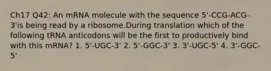 Ch17 Q42: An mRNA molecule with the sequence 5'-CCG-ACG-3'is being read by a ribosome.During translation which of the following tRNA anticodons will be the first to productively bind with this mRNA? 1. 5'-UGC-3' 2. 5'-GGC-3' 3. 3'-UGC-5' 4. 3'-GGC-5'