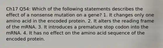 Ch17 Q54: Which of the following statements describes the effect of a nonsense mutation on a gene? 1. It changes only one amino acid in the encoded protein. 2. It alters the reading frame of the mRNA. 3. It introduces a premature stop codon into the mRNA. 4. It has no effect on the amino acid sequence of the encoded protein.