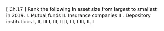 [ Ch.17 ] Rank the following in asset size from largest to smallest in 2019. I. Mutual funds II. Insurance companies III. Depository institutions I, II, III I, III, II II, III, I III, II, I