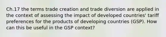 Ch.17 the terms trade creation and trade diversion are applied in the context of assessing the impact of developed countries' tariff preferences for the products of developing countries (GSP). How can this be useful in the GSP context?