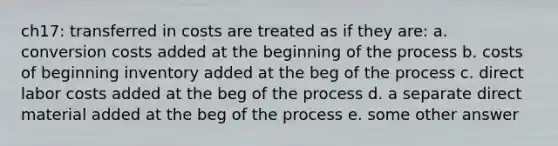 ch17: transferred in costs are treated as if they are: a. conversion costs added at the beginning of the process b. costs of beginning inventory added at the beg of the process c. direct labor costs added at the beg of the process d. a separate direct material added at the beg of the process e. some other answer