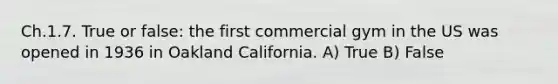 Ch.1.7. True or false: the first commercial gym in the US was opened in 1936 in Oakland California. A) True B) False