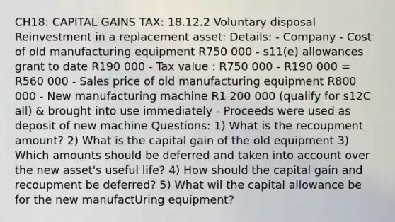 CH18: CAPITAL GAINS TAX: 18.12.2 Voluntary disposal Reinvestment in a replacement asset: Details: - Company - Cost of old manufacturing equipment R750 000 - s11(e) allowances grant to date R190 000 - Tax value : R750 000 - R190 000 = R560 000 - Sales price of old manufacturing equipment R800 000 - New manufacturing machine R1 200 000 (qualify for s12C all) & brought into use immediately - Proceeds were used as deposit of new machine Questions: 1) What is the recoupment amount? 2) What is the capital gain of the old equipment 3) Which amounts should be deferred and taken into account over the new asset's useful life? 4) How should the capital gain and recoupment be deferred? 5) What wil the capital allowance be for the new manufactUring equipment?