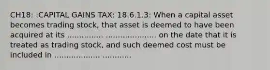 CH18: :CAPITAL GAINS TAX: 18.6.1.3: When a capital asset becomes trading stock, that asset is deemed to have been acquired at its ............... ..................... on the date that it is treated as trading stock, and such deemed cost must be included in ................... ............