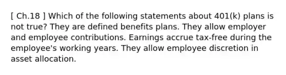 [ Ch.18 ] Which of the following statements about 401(k) plans is not true? They are defined benefits plans. They allow employer and employee contributions. Earnings accrue tax-free during the employee's working years. They allow employee discretion in asset allocation.