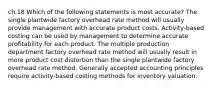 ch.18 Which of the following statements is most accurate? The single plantwide factory overhead rate method will usually provide management with accurate product costs. Activity-based costing can be used by management to determine accurate profitability for each product. The multiple production department factory overhead rate method will usually result in more product cost distortion than the single plantwide factory overhead rate method. Generally accepted accounting principles require activity-based costing methods for inventory valuation.