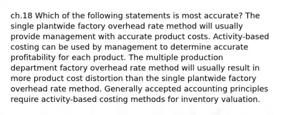 ch.18 Which of the following statements is most accurate? The single plantwide factory overhead rate method will usually provide management with accurate product costs. Activity-based costing can be used by management to determine accurate profitability for each product. The multiple production department factory overhead rate method will usually result in more product cost distortion than the single plantwide factory overhead rate method. Generally accepted accounting principles require activity-based costing methods for inventory valuation.