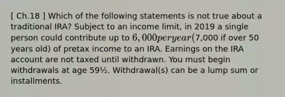 [ Ch.18 ] Which of the following statements is not true about a traditional IRA? Subject to an income limit, in 2019 a single person could contribute up to 6,000 per year (7,000 if over 50 years old) of pretax income to an IRA. Earnings on the IRA account are not taxed until withdrawn. You must begin withdrawals at age 59½. Withdrawal(s) can be a lump sum or installments.