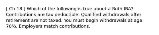 [ Ch.18 ] Which of the following is true about a Roth IRA? Contributions are tax deductible. Qualified withdrawals after retirement are not taxed. You must begin withdrawals at age 70½. Employers match contributions.