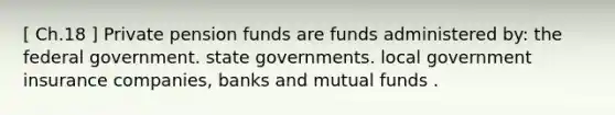 [ Ch.18 ] Private pension funds are funds administered by: the federal government. state governments. local government insurance companies, banks and mutual funds .